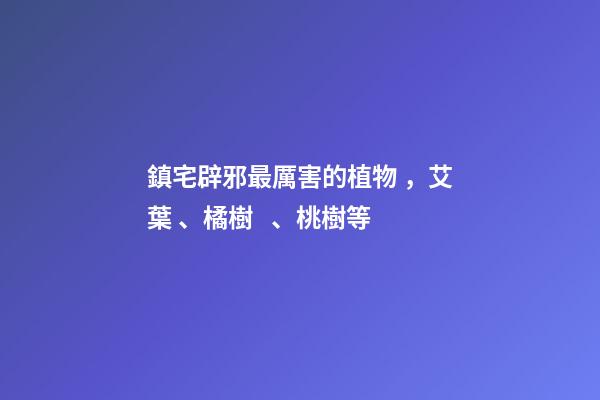 鎮宅辟邪最厲害的植物，艾葉、橘樹、桃樹等
